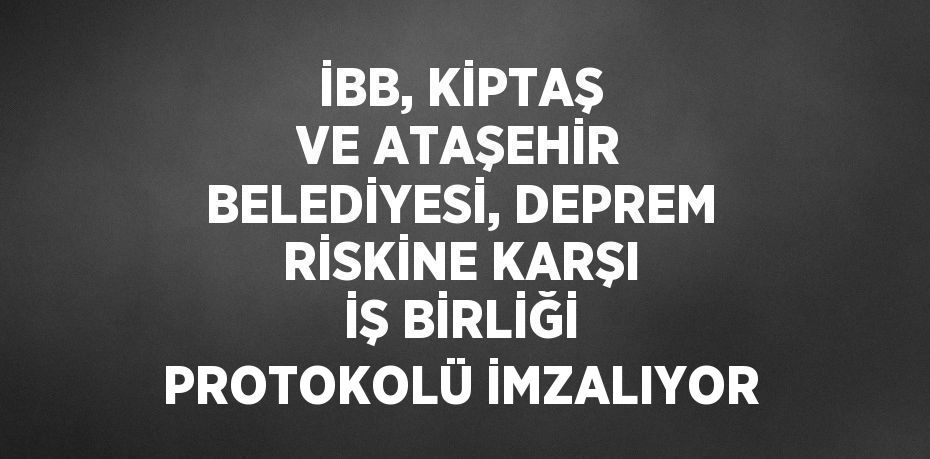 İBB, KİPTAŞ VE ATAŞEHİR BELEDİYESİ, DEPREM RİSKİNE KARŞI İŞ BİRLİĞİ PROTOKOLÜ İMZALIYOR