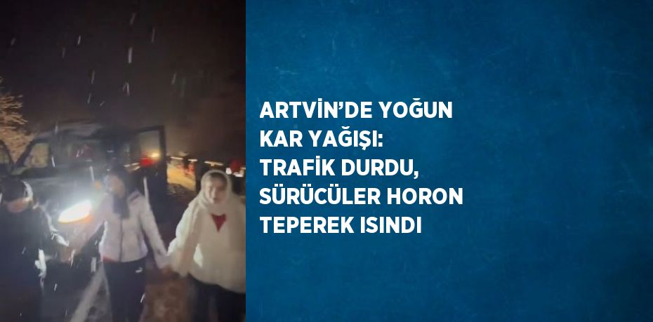 ARTVİN’DE YOĞUN KAR YAĞIŞI: TRAFİK DURDU, SÜRÜCÜLER HORON TEPEREK ISINDI