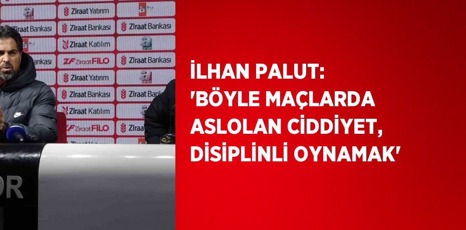 İLHAN PALUT: 'BÖYLE MAÇLARDA ASLOLAN CİDDİYET, DİSİPLİNLİ OYNAMAK'