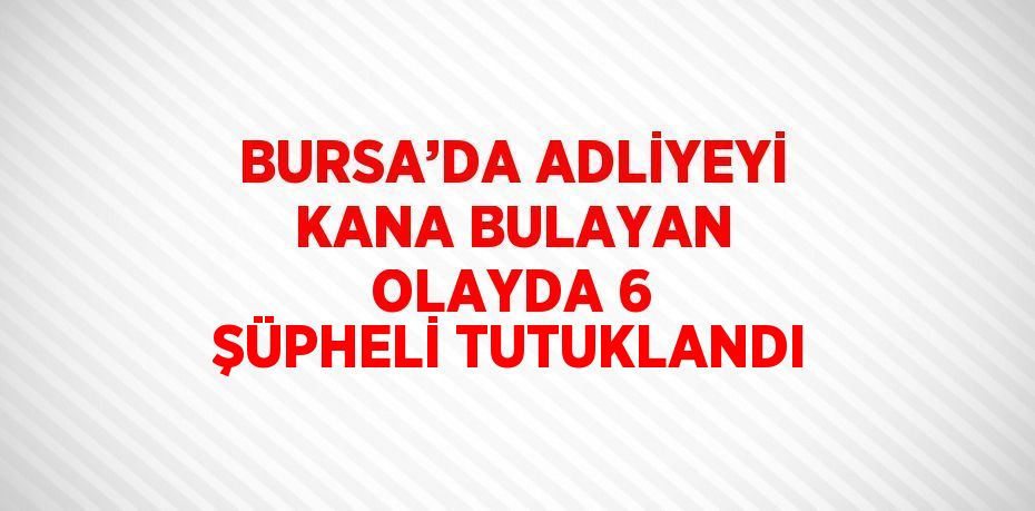 BURSA’DA ADLİYEYİ KANA BULAYAN OLAYDA 6 ŞÜPHELİ TUTUKLANDI