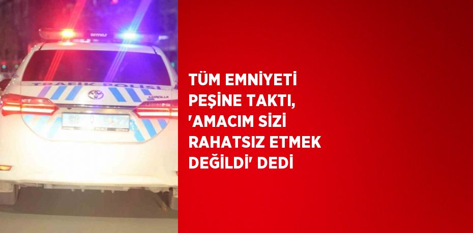 TÜM EMNİYETİ PEŞİNE TAKTI, 'AMACIM SİZİ RAHATSIZ ETMEK DEĞİLDİ' DEDİ