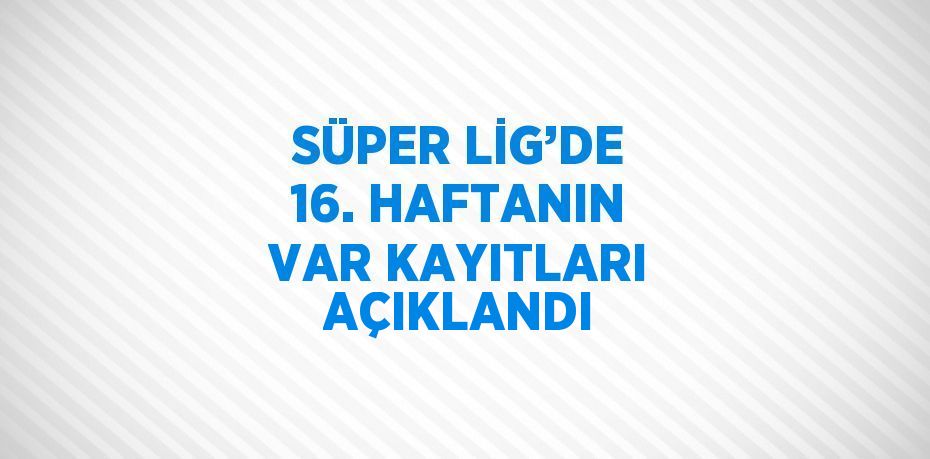 SÜPER LİG’DE 16. HAFTANIN VAR KAYITLARI AÇIKLANDI