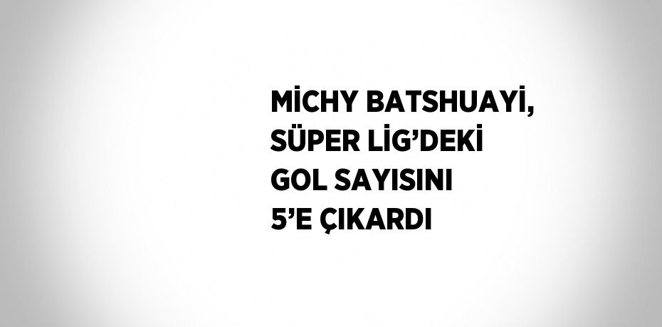 MİCHY BATSHUAYİ, SÜPER LİG’DEKİ GOL SAYISINI 5’E ÇIKARDI