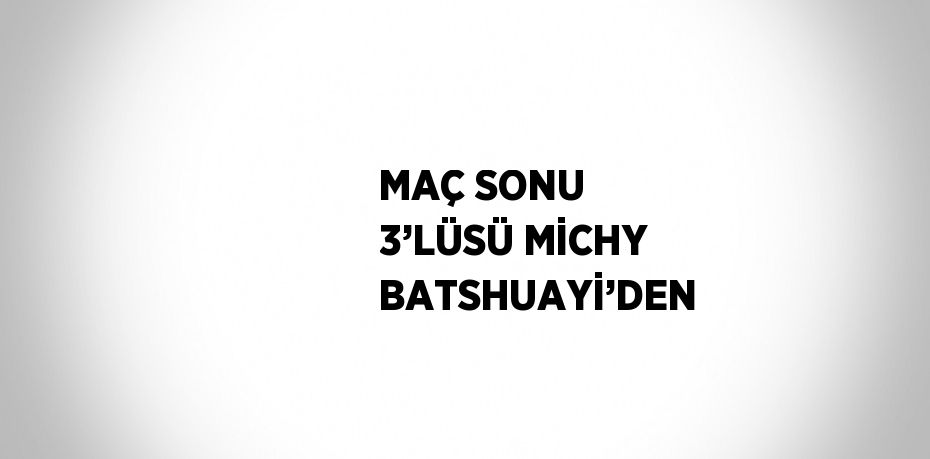 MAÇ SONU 3’LÜSÜ MİCHY BATSHUAYİ’DEN