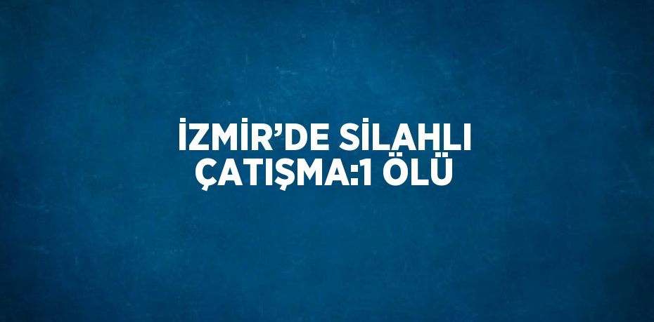 İZMİR’DE SİLAHLI ÇATIŞMA:1 ÖLÜ