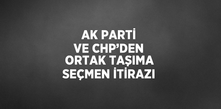 AK PARTİ VE CHP’DEN ORTAK TAŞIMA SEÇMEN İTİRAZI