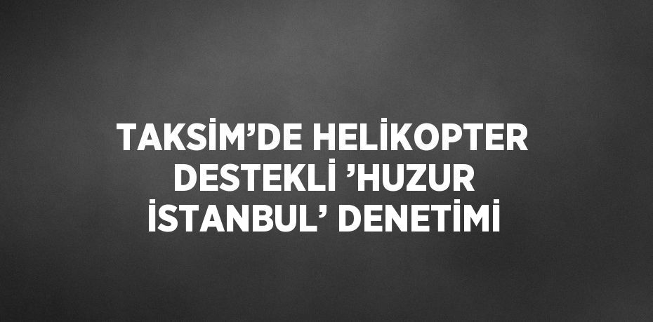 TAKSİM’DE HELİKOPTER DESTEKLİ ’HUZUR İSTANBUL’ DENETİMİ