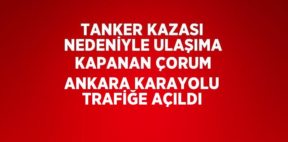 TANKER KAZASI NEDENİYLE ULAŞIMA KAPANAN ÇORUM ANKARA KARAYOLU TRAFİĞE AÇILDI