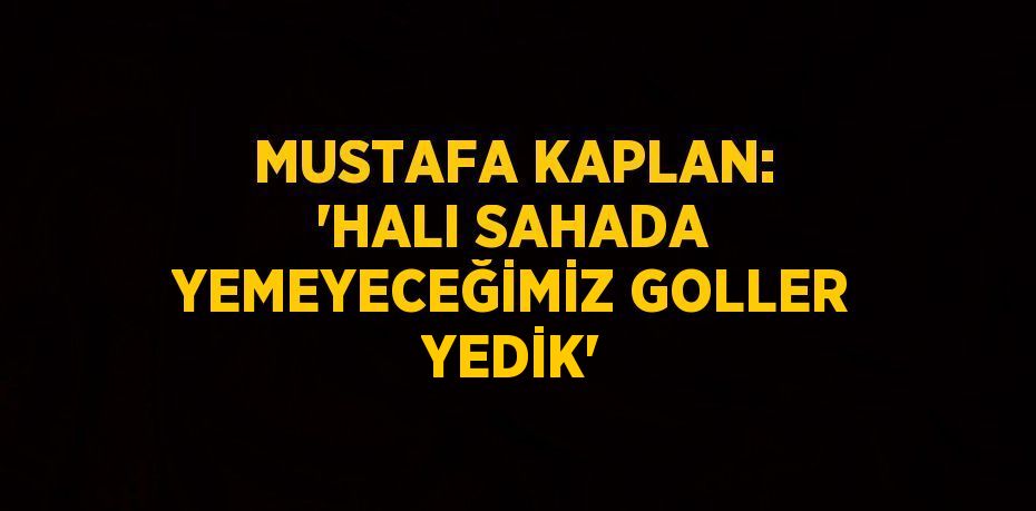 MUSTAFA KAPLAN: 'HALI SAHADA YEMEYECEĞİMİZ GOLLER YEDİK'