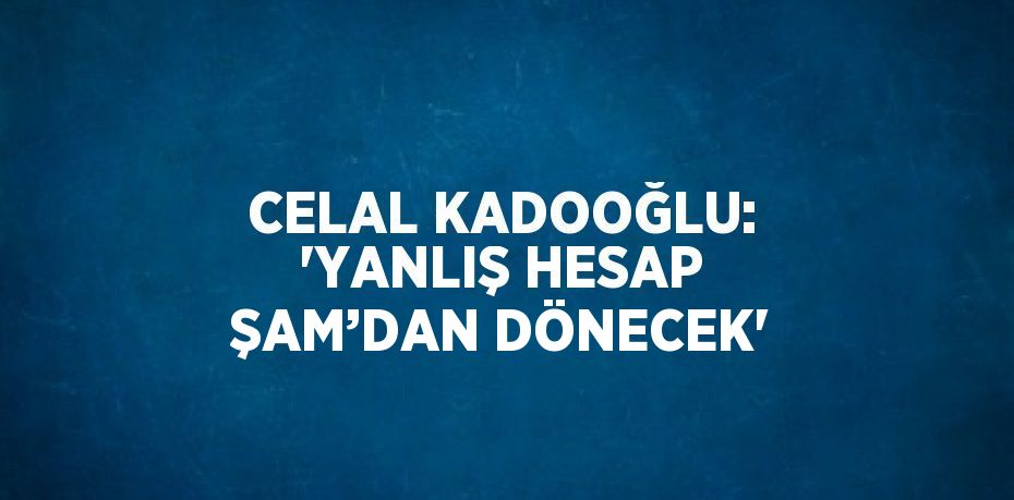 CELAL KADOOĞLU: 'YANLIŞ HESAP ŞAM’DAN DÖNECEK'