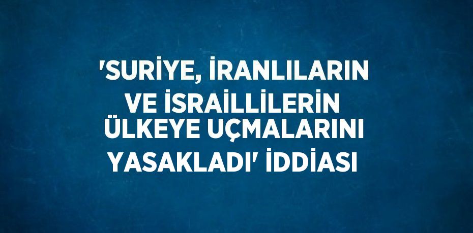 'SURİYE, İRANLILARIN VE İSRAİLLİLERİN ÜLKEYE UÇMALARINI YASAKLADI' İDDİASI