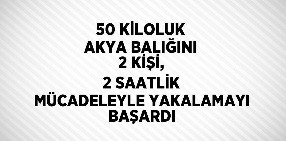 50 KİLOLUK AKYA BALIĞINI 2 KİŞİ, 2 SAATLİK MÜCADELEYLE YAKALAMAYI BAŞARDI