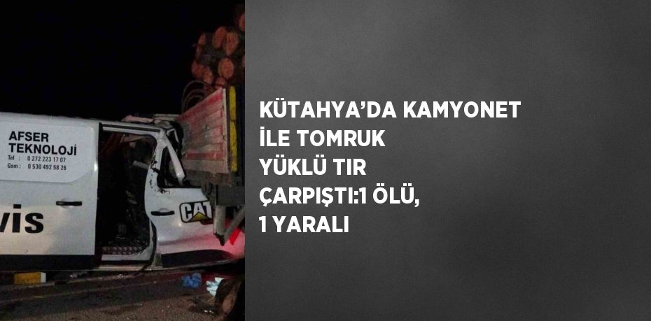 KÜTAHYA’DA KAMYONET İLE TOMRUK YÜKLÜ TIR ÇARPIŞTI:1 ÖLÜ, 1 YARALI