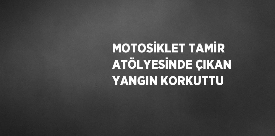 MOTOSİKLET TAMİR ATÖLYESİNDE ÇIKAN YANGIN KORKUTTU