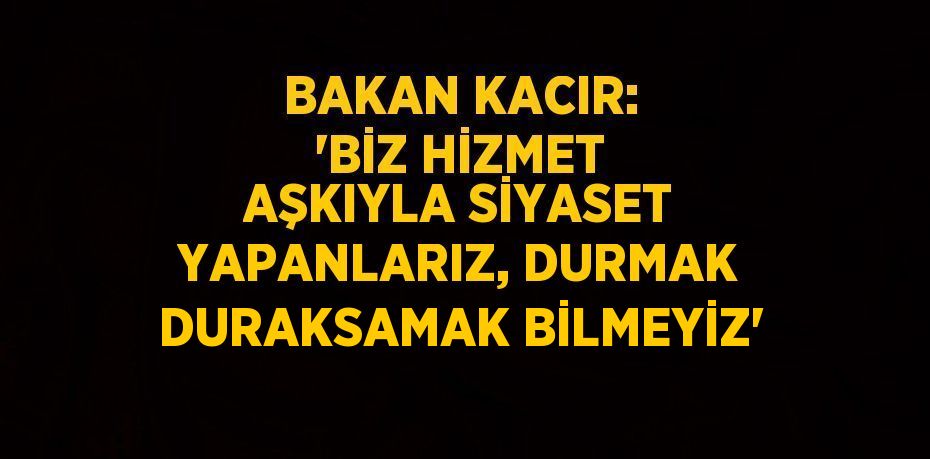 BAKAN KACIR: 'BİZ HİZMET AŞKIYLA SİYASET YAPANLARIZ, DURMAK DURAKSAMAK BİLMEYİZ'