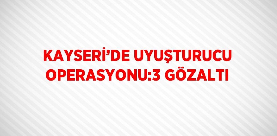 KAYSERİ’DE UYUŞTURUCU OPERASYONU:3 GÖZALTI