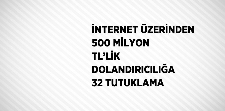 İNTERNET ÜZERİNDEN 500 MİLYON TL’LİK DOLANDIRICILIĞA 32 TUTUKLAMA