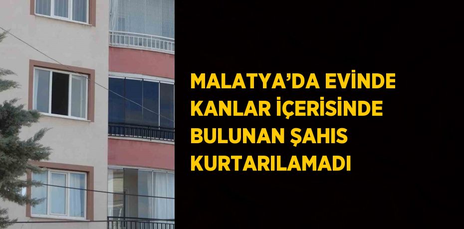 MALATYA’DA EVİNDE KANLAR İÇERİSİNDE BULUNAN ŞAHIS KURTARILAMADI