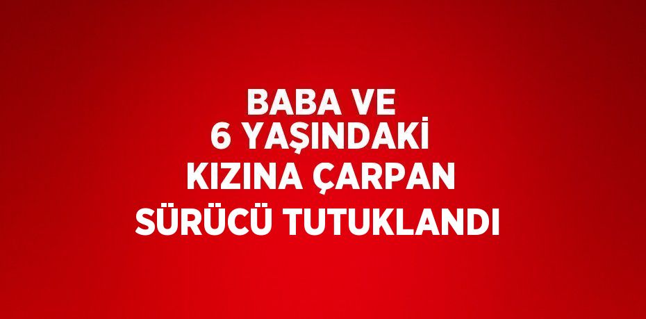 BABA VE 6 YAŞINDAKİ KIZINA ÇARPAN SÜRÜCÜ TUTUKLANDI