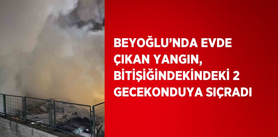 BEYOĞLU’NDA EVDE ÇIKAN YANGIN, BİTİŞİĞİNDEKİNDEKİ 2 GECEKONDUYA SIÇRADI