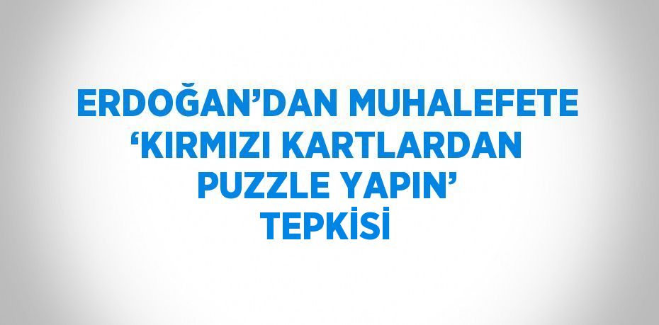 ERDOĞAN’DAN MUHALEFETE ‘KIRMIZI KARTLARDAN PUZZLE YAPIN’ TEPKİSİ