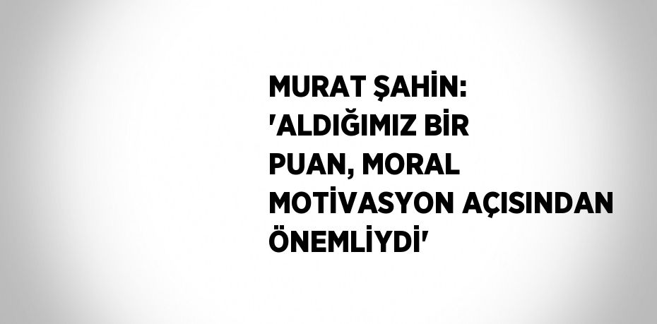 MURAT ŞAHİN: 'ALDIĞIMIZ BİR PUAN, MORAL MOTİVASYON AÇISINDAN ÖNEMLİYDİ'