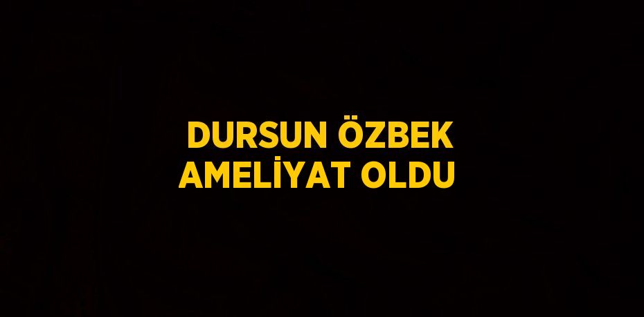 DURSUN ÖZBEK AMELİYAT OLDU