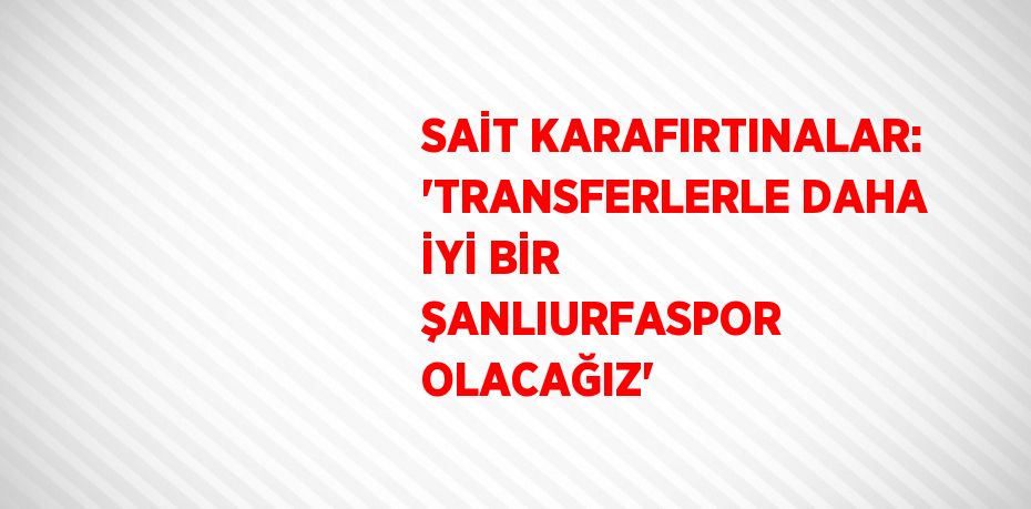 SAİT KARAFIRTINALAR: 'TRANSFERLERLE DAHA İYİ BİR ŞANLIURFASPOR OLACAĞIZ'