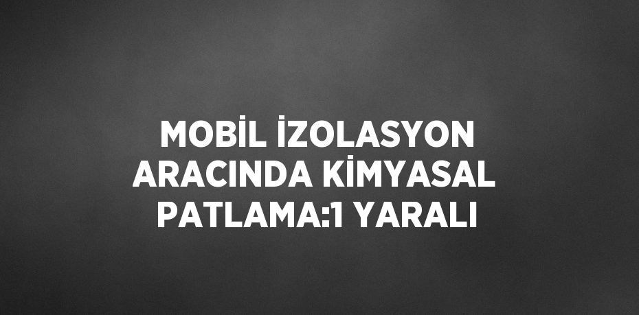 MOBİL İZOLASYON ARACINDA KİMYASAL PATLAMA:1 YARALI