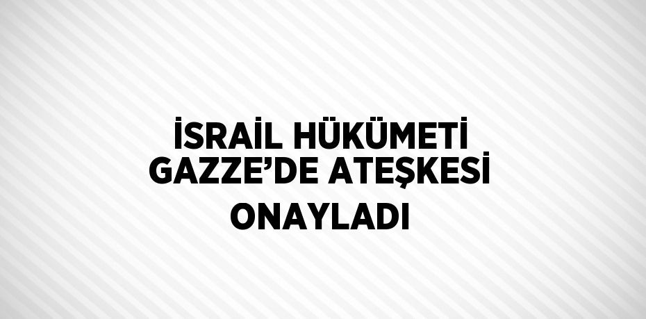 İSRAİL HÜKÜMETİ GAZZE’DE ATEŞKESİ ONAYLADI