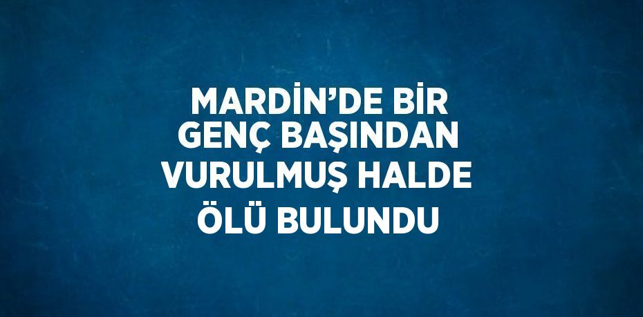 MARDİN’DE BİR GENÇ BAŞINDAN VURULMUŞ HALDE ÖLÜ BULUNDU