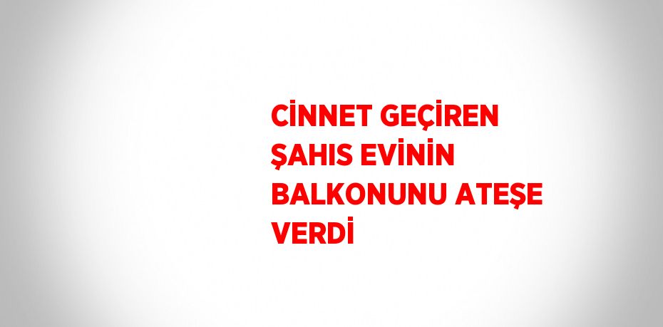 CİNNET GEÇİREN ŞAHIS EVİNİN BALKONUNU ATEŞE VERDİ