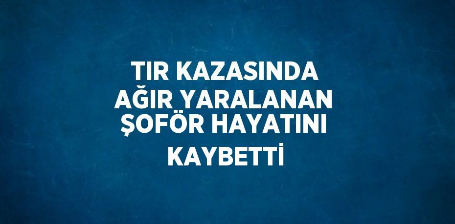 TIR KAZASINDA AĞIR YARALANAN ŞOFÖR HAYATINI KAYBETTİ