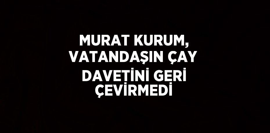 MURAT KURUM, VATANDAŞIN ÇAY DAVETİNİ GERİ ÇEVİRMEDİ