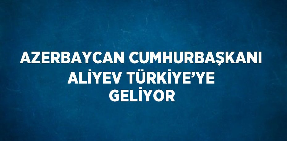 AZERBAYCAN CUMHURBAŞKANI ALİYEV TÜRKİYE’YE GELİYOR