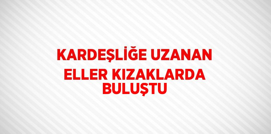 KARDEŞLİĞE UZANAN ELLER KIZAKLARDA BULUŞTU