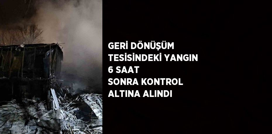 GERİ DÖNÜŞÜM TESİSİNDEKİ YANGIN 6 SAAT SONRA KONTROL ALTINA ALINDI