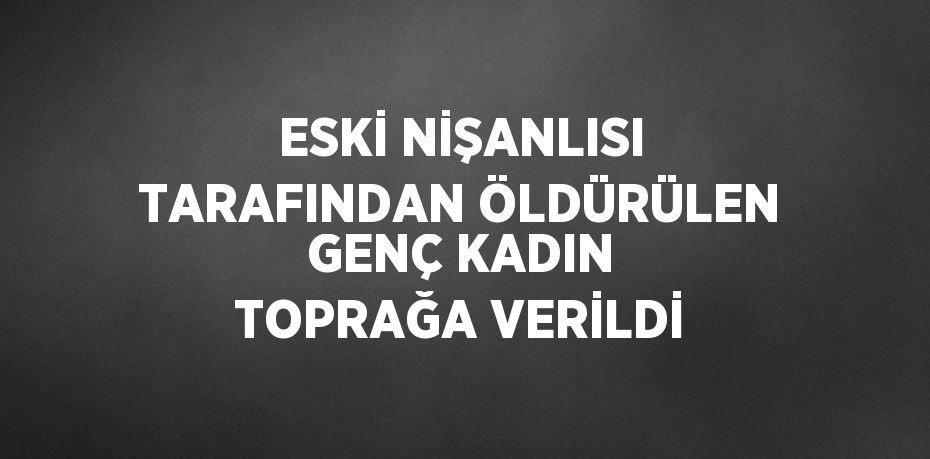 ESKİ NİŞANLISI TARAFINDAN ÖLDÜRÜLEN GENÇ KADIN TOPRAĞA VERİLDİ