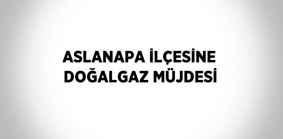 ASLANAPA İLÇESİNE DOĞALGAZ MÜJDESİ