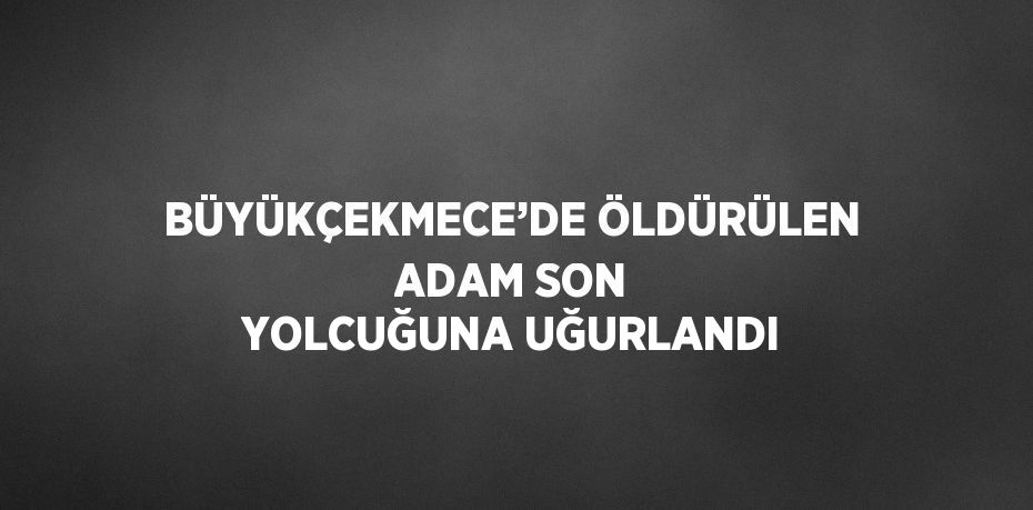 BÜYÜKÇEKMECE’DE ÖLDÜRÜLEN ADAM SON YOLCUĞUNA UĞURLANDI