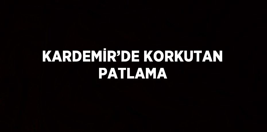 KARDEMİR’DE KORKUTAN PATLAMA