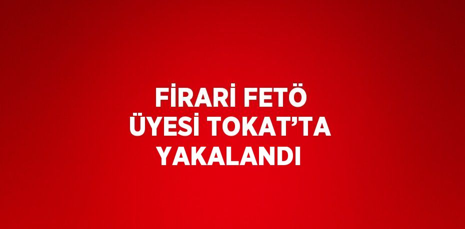 FİRARİ FETÖ ÜYESİ TOKAT’TA YAKALANDI