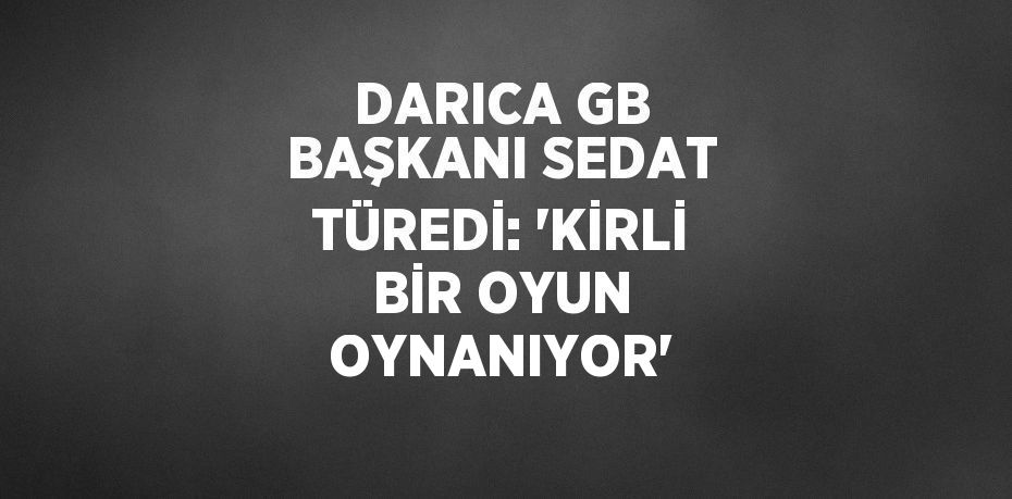 DARICA GB BAŞKANI SEDAT TÜREDİ: 'KİRLİ BİR OYUN OYNANIYOR'