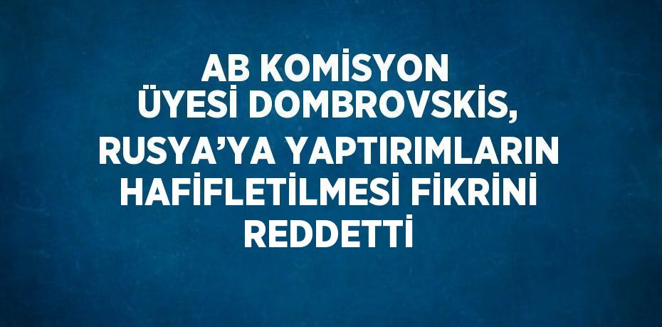 AB KOMİSYON ÜYESİ DOMBROVSKİS, RUSYA’YA YAPTIRIMLARIN HAFİFLETİLMESİ FİKRİNİ REDDETTİ