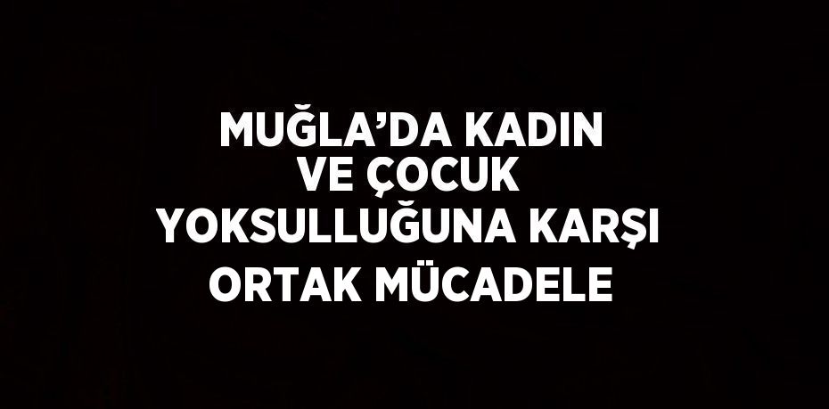 MUĞLA’DA KADIN VE ÇOCUK YOKSULLUĞUNA KARŞI ORTAK MÜCADELE