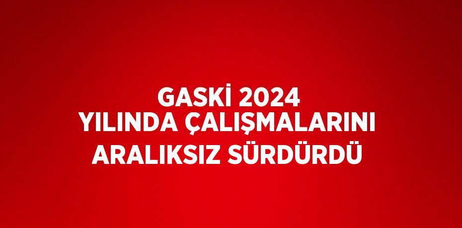 GASKİ 2024 YILINDA ÇALIŞMALARINI ARALIKSIZ SÜRDÜRDÜ