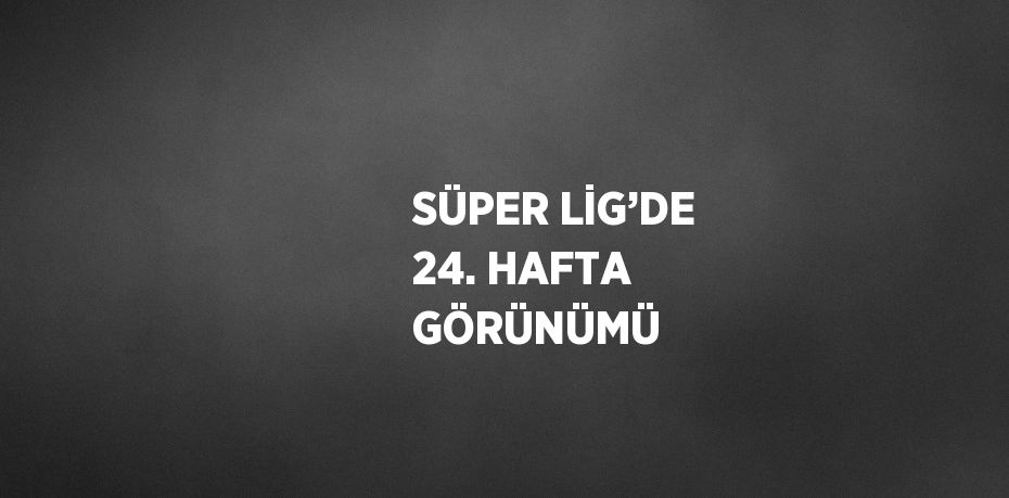 SÜPER LİG’DE 24. HAFTA GÖRÜNÜMÜ