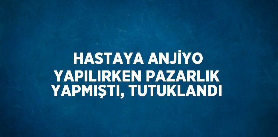 HASTAYA ANJİYO YAPILIRKEN PAZARLIK YAPMIŞTI, TUTUKLANDI