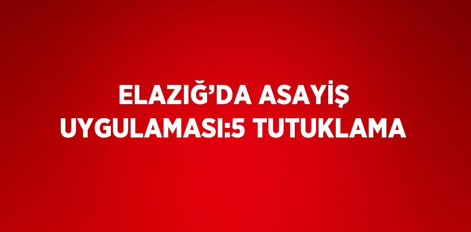 ELAZIĞ’DA ASAYİŞ UYGULAMASI:5 TUTUKLAMA