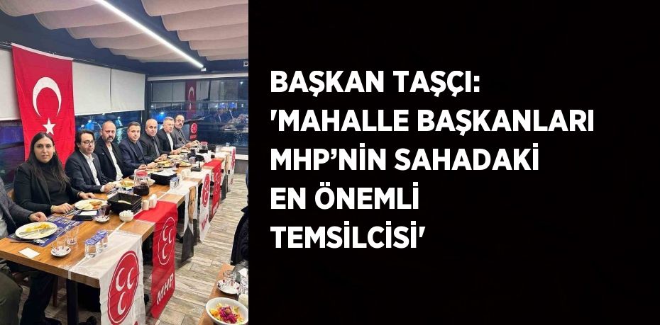 BAŞKAN TAŞÇI: 'MAHALLE BAŞKANLARI MHP’NİN SAHADAKİ EN ÖNEMLİ TEMSİLCİSİ'